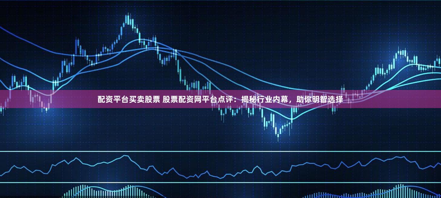 配资平台买卖股票 股票配资网平台点评：揭秘行业内幕，助你明智选择