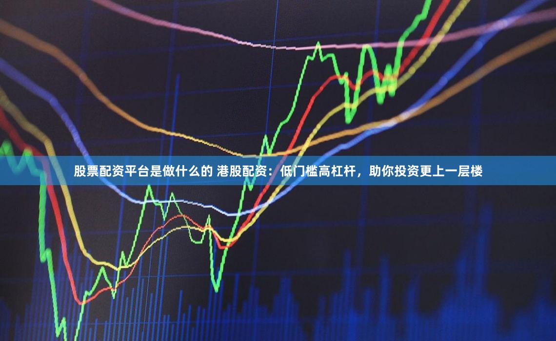 股票配资平台是做什么的 港股配资：低门槛高杠杆，助你投资更上一层楼